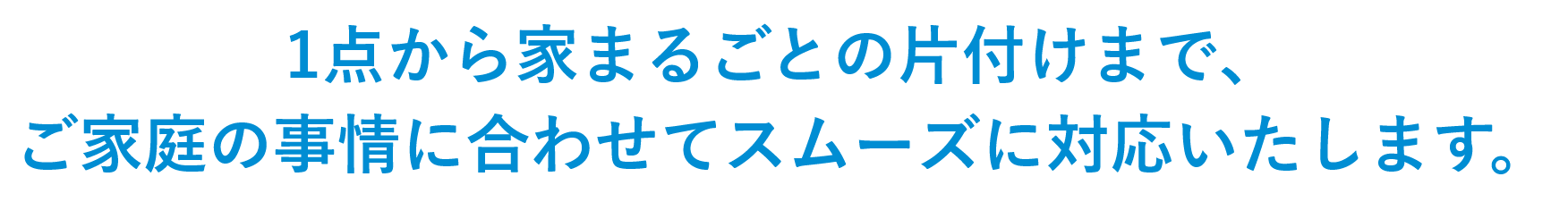 1点から家まるごとの片付けまで、ご家庭の事情に合わせてスムーズに対応いたします。